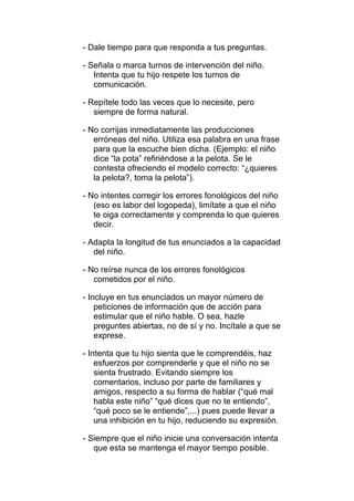 - Dale tiempo para que responda a tus preguntas.

- Señala o marca turnos de intervención del niño.
   Intenta que tu hijo respete los turnos de
   comunicación.

- Repítele todo las veces que lo necesite, pero
   siempre de forma natural.

- No corrijas inmediatamente las producciones
   erróneas del niño. Utiliza esa palabra en una frase
   para que la escuche bien dicha. (Ejemplo: el niño
   dice “la pota” refiriéndose a la pelota. Se le
   contesta ofreciendo el modelo correcto: “¿quieres
   la pelota?, toma la pelota”).

- No intentes corregir los errores fonológicos del niño
   (eso es labor del logopeda), limítate a que el niño
   te oiga correctamente y comprenda lo que quieres
   decir.

- Adapta la longitud de tus enunciados a la capacidad
   del niño.

- No reírse nunca de los errores fonológicos
   cometidos por el niño.

- Incluye en tus enunciados un mayor número de
    peticiones de información que de acción para
    estimular que el niño hable. O sea, hazle
    preguntes abiertas, no de sí y no. Incítale a que se
    exprese.

- Intenta que tu hijo sienta que le comprendéis, haz
    esfuerzos por comprenderle y que el niño no se
    sienta frustrado. Evitando siempre los
    comentarios, incluso por parte de familiares y
    amigos, respecto a su forma de hablar (“qué mal
    habla este niño” “qué dices que no te entiendo”,
    “qué poco se le entiende”,...) pues puede llevar a
    una inhibición en tu hijo, reduciendo su expresión.

- Siempre que el niño inicie una conversación intenta
   que esta se mantenga el mayor tiempo posible.
 