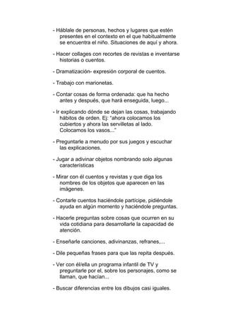 - Háblale de personas, hechos y lugares que estén
   presentes en el contexto en el que habitualmente
   se encuentra el niño. Situaciones de aquí y ahora.

- Hacer collages con recortes de revistas e inventarse
   historias o cuentos.

- Dramatización- expresión corporal de cuentos.

- Trabajo con marionetas.

- Contar cosas de forma ordenada: que ha hecho
   antes y después, que hará enseguida, luego...

- Ir explicando dónde se dejan las cosas, trabajando
    hábitos de orden. Ej: “ahora colocamos los
    cubiertos y ahora las servilletas al lado.
    Colocamos los vasos...”

- Preguntarle a menudo por sus juegos y escuchar
   las explicaciones.

- Jugar a adivinar objetos nombrando solo algunas
   características

- Mirar con él cuentos y revistas y que diga los
   nombres de los objetos que aparecen en las
   imágenes.

- Contarle cuentos haciéndole partícipe, pidiéndole
   ayuda en algún momento y haciéndole preguntas.

- Hacerle preguntas sobre cosas que ocurren en su
   vida cotidiana para desarrollarle la capacidad de
   atención.

- Enseñarle canciones, adivinanzas, refranes,...

- Dile pequeñas frases para que las repita después.

- Ver con él/ella un programa infantil de TV y
   preguntarle por el, sobre los personajes, como se
   llaman, que hacían...

- Buscar diferencias entre los dibujos casi iguales.
 