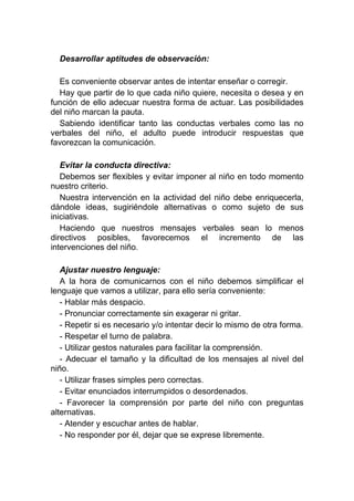 Desarrollar aptitudes de observación:

  Es conveniente observar antes de intentar enseñar o corregir.
  Hay que partir de lo que cada niño quiere, necesita o desea y en
función de ello adecuar nuestra forma de actuar. Las posibilidades
del niño marcan la pauta.
  Sabiendo identificar tanto las conductas verbales como las no
verbales del niño, el adulto puede introducir respuestas que
favorezcan la comunicación.

   Evitar la conducta directiva:
   Debemos ser flexibles y evitar imponer al niño en todo momento
nuestro criterio.
   Nuestra intervención en la actividad del niño debe enriquecerla,
dándole ideas, sugiriéndole alternativas o como sujeto de sus
iniciativas.
   Haciendo que nuestros mensajes verbales sean lo menos
directivos posibles, favorecemos el incremento de las
intervenciones del niño.

   Ajustar nuestro lenguaje:
   A la hora de comunicarnos con el niño debemos simplificar el
lenguaje que vamos a utilizar, para ello sería conveniente:
   - Hablar más despacio.
   - Pronunciar correctamente sin exagerar ni gritar.
   - Repetir si es necesario y/o intentar decir lo mismo de otra forma.
   - Respetar el turno de palabra.
   - Utilizar gestos naturales para facilitar la comprensión.
   - Adecuar el tamaño y la dificultad de los mensajes al nivel del
niño.
   - Utilizar frases simples pero correctas.
   - Evitar enunciados interrumpidos o desordenados.
   - Favorecer la comprensión por parte del niño con preguntas
alternativas.
   - Atender y escuchar antes de hablar.
   - No responder por él, dejar que se exprese libremente.
 