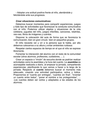 - Adoptar una actitud positiva frente al niño, alentándole y
felicitándole ante sus progresos.

   Crear situaciones comunicativas:
   Debemos buscar momentos para compartir experiencias, juegos
y todo tipo de actividades que favorezcan la conducta comunicativa
con el niño. Podemos utilizar objetos y situaciones de la vida
cotidiana, juguetes del niño, juegos infantiles, canciones, retahílas,
veo-veo, libros de imágenes y cuentos.
   Disponer la colocación del aula de forma que se favorezca la
comunicación, bien en gran círculo bien en pequeños grupos.
   El niño necesita ver y oír a la persona que le habla, por ello
debemos colocarnos a su altura y evitar ambientes ruidosos
   Respetar ciertos espacios de tiempo en el que el niño se exprese
libremente.
   Fomentar la interacción del alumno con el resto de la comunidad
escolar (otros alumnos, profesores, cuidadores, ... ).
   Crear un espacio o “rincón” de escucha donde se podrían realizar
actividades como la asamblea y la hora del cuento. La asamblea es
aconsejable realizarla a diario, al empezar la jornada, compartiendo
experiencias, planificando lo que vamos a hacer a lo largo de la
jornada. Respecto al cuento debemos buscar el momento más
adecuado, creando una actividad participativa, activa y lúdica.
Proponemos el “cuento por entregas”, “cuentos sin final”, “inventar
un cuento entre todos”, “poner el nombre a los protagonistas”, ...
.Los cuentos deben ser cortos y adaptados a las edades de los
alumnos.
 