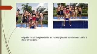 De paseo con los compañeros ese día fue muy gracioso enseñándole a Camila a
clavar en la piscina