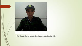 Ese día estaba en la casa de mi papa y estaba aburrido