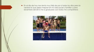  En el día de hoy me siento muy feliz de por si todos los días pero la
verdad es que debo mejorar en mi vida social y familiar y para
diciembre del 2015 me e graduado con todos mis compañeros
