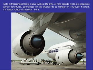 Este extraordinariamente nuevo Airbus 340-600, el más grande avión de pasajeros
jamás construido, permanece en las afueras de su hangar en Toulouse, Francia,
sin haber volado ni siquiera 1 hora.
                               hora
 