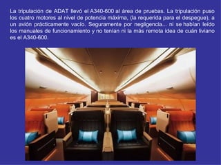 La tripulación de ADAT llevó el A340-600 al área de pruebas. La tripulación puso
los cuatro motores al nivel de potencia máxima, (la requerida para el despegue), a
un avión prácticamente vacío. Seguramente por negligencia... ni se habían leído
los manuales de funcionamiento y no tenían ni la más remota idea de cuán liviano
es el A340-600.
 