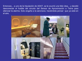 Entonces... a uno de la tripulación de ADAT, se le ocurrió una feliz idea... y decidió
desconectar el fusible del circuito del Sensor de Aproximación a Tierra para
silenciar la alarma. Esto engaña a la aeronave, haciéndola pensar que ya está en
el aire.
 