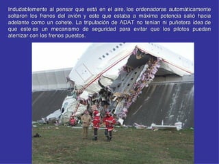 Indudablemente al pensar que está en el aire, los ordenadoras automáticamente
soltaron los frenos del avión y este que estaba a máxima potencia salió hacia
adelante como un cohete. La tripulación de ADAT no tenían ni puñetera idea de
que este es un mecanismo de seguridad para evitar que los pilotos puedan
aterrizar con los frenos puestos.
 