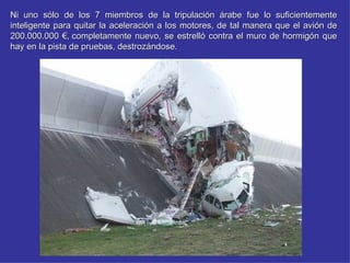Ni uno sólo de los 7 miembros de la tripulación árabe fue lo suficientemente
inteligente para quitar la aceleración a los motores, de tal manera que el avión de
200.000.000 €, completamente nuevo, se estrelló contra el muro de hormigón que
hay en la pista de pruebas, destrozándose.
 