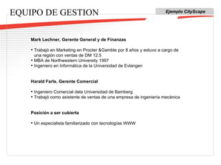 EQUIPO DE GESTION Mark Lechner, Gerente General y de Finanzas Trabajó en Marketing en Procter &Gamble por 8 años y estuvo a cargo de una región con ventas de DM 12.5 MBA de Northwestern University 1997 Ingeniero en Informática de la Universidad de Evlangen Harald Farle, Gerente Comercial Ingeniero Comercial dela Universidad de Bamberg Trabajó como asistente de ventas de una empresa de ingeniería mecánica Posición a ser cubierta Un especialista familiarizado con tecnologías WWW Ejemplo CityScape 