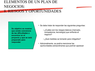 ELEMENTOS DE UN PLAN DE NEGOCIOS: 8. RIESGOS Y OPORTUNIDADES Se debe tratar de responder las siguientes preguntas: ¿Cuáles son los riesgos básicos (mercado, competencia, tecnología) que enfrenta el negocio? ¿Qué medidas se tomarán para mitigarlos? Adicionalmente, se podría mencionar las oportunidades extraordinarias que podrían aparecer Su objetivo es mostrar que existe conciencia de las dificultades a encontrar en el proyecto y que se está preparado para responder 