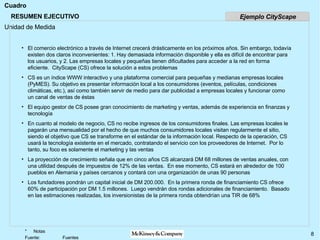 RESUMEN EJECUTIVO El comercio electrónico a través de Internet crecerá drásticamente en los próximos años. Sin embargo, todavía existen dos claros inconvenientes: 1. Hay demasiada información disponible y ella es difícil de encontrar para los usuarios, y 2. Las empresas locales y pequeñas tienen dificultades para acceder a la red en forma eficiente.  CityScape (CS) ofrece la solución a estos problemas CS es un índice WWW interactivo y una plataforma comercial para pequeñas y medianas empresas locales (PyMES). Su objetivo es presentar información local a los consumidores (eventos, películas, condiciones climáticas, etc.), así como también servir de medio para dar publicidad a empresas locales y funcionar como un canal de ventas de éstas El equipo gestor de CS posee gran conocimiento de marketing y ventas, además de experiencia en finanzas y tecnología  En cuanto al modelo de negocio, CS no recibe ingresos de los consumidores finales. Las empresas locales le pagarán una mensualidad por el hecho de que muchos consumidores locales visitan regularmente el sitio, siendo el objetivo que CS se transforme en el estándar de la información local. Respecto de la operación, CS usará la tecnología existente en el mercado, contratando el servicio con los proveedores de Internet.  Por lo tanto, su foco es solamente el marketing y las ventas La proyección de crecimiento señala que en cinco años CS alcanzará DM 68 millones de ventas anuales, con una utilidad después de impuestos de 12% de las ventas.  En ese momento, CS estará en alrededor de 100 pueblos en Alemania y países cercanos y contará con una organización de unas 90 personas Los fundadores pondrán un capital inicial de DM 200.000.  En la primera ronda de financiamiento CS ofrece 60% de participación por DM 1.5 millones.  Luego vendrán dos rondas adicionales de financiamiento.  Basado en las estimaciones realizadas, los inversionistas de la primera ronda obtendrían una TIR de 68% Ejemplo CityScape 