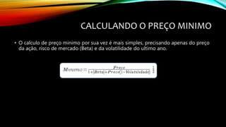 CALCULANDO O PREÇO MINIMO
• O calculo de preço minimo por sua vez é mais simples, precisando apenas do preço
da ação, risco de mercado (Beta) e da volatilidade do ultimo ano.
 