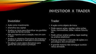 INVESTIDOR X TRADER
Investidor
• Ação como investimento.
• diversifica seu capital.
• Analisa os riscos para diversificar seu portfólio
de ações de forma correta.
• Não se importa com a cotação, mas sim com
o valor.
• Analisa os relatórios financeiros da empresa e
produtos perante o mercado e concorrentes.
• Em alguns casos opera derivarivos para
ganho de curto prazo e proteção.
Trader
• A ação como objeto de troca.
• Pode operar ações, opções sobre ações,
forex, commodities, dólar, índices futuros,
etc.
• Pode utilizar análise gráfica, tape reading
ou análise estatística.
• Precisa entender o mercado de ações e o
psicológico dos envolvidos.
• A grande maioria não consegue sucesso
nessa atividade.
 