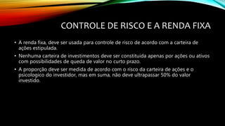 CONTROLE DE RISCO E A RENDA FIXA
• A renda fixa, deve ser usada para controle de risco de acordo com a carteira de
ações estipulada.
• Nenhuma carteira de investimentos deve ser constituida apenas por ações ou ativos
com possibilidades de queda de valor no curto prazo.
• A proporção deve ser medida de acordo com o risco da carteira de ações e o
psicologico do investidor, mas em suma, não deve ultrapassar 50% do valor
investido.
 
