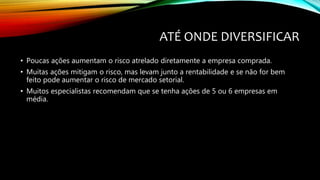 ATÉ ONDE DIVERSIFICAR
• Poucas ações aumentam o risco atrelado diretamente a empresa comprada.
• Muitas ações mitigam o risco, mas levam junto a rentabilidade e se não for bem
feito pode aumentar o risco de mercado setorial.
• Muitos especialistas recomendam que se tenha ações de 5 ou 6 empresas em
média.
 