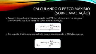 CALCULANDO O PREÇO MÁXIMO
(SOBRE AVALIAÇÃO)
• Primeiro é calculada a diferença média do VPA dos ultimos anos da empresa
considerando por duas vezes na conta a ultima variação.
• Em seguida é feito o mesmo calculo, porem considerando o ROE da empresa.
 