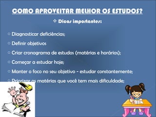 COMO APROVEITAR MELHOR OS ESTUDOS? Dicas importantes: Diagnosticar deficiências; Definir objetivos Criar cronograma de estudos (matérias e horários); Começar a estudar hoje; Manter o foco no seu objetivo - estudar constantemente; Priorizar as matérias que você tem mais dificuldade; 