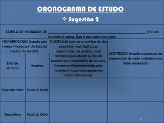 CRONOGRAMA DE ESTUDO Sugestão 2 TABELA DE HORÁRIOS DE ______________________________________________________________ (Estudo também é rotina. Siga à risca estas instruções HORÁRIOS/DIAS (estude pelo menos 4 horas por dia fora do horário da escola!)  DISCIPLINA (estude a matéria do dia para ficar mais fácil a sua organização. Se preferir, você também pode dividir os dias de acordo com o calendário de provas). Comece preferencialmente pela matéria em que você apresentar maior dificuldade) CONTEÚDO (estude o conteúdo da semana/dia de cada matéria e não deixe acumular!) Dias da semana Horários  Segunda-feira 15:00 às 19:00       Terça-feira 15:00 às 19:00 