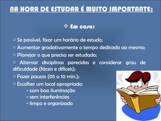 NA HORA DE ESTUDAR É MUITO IMPORTANTE: Em casa: Se possível, fixar um horário de estudo;  Aumentar gradativamente o tempo dedicado ao mesmo; Planejar o que precisa ser estudado; Alternar disciplinas parecidas e considerar grau de dificuldade (fáceis e difíceis); Fazer pausas (05 a 10 min.); Escolher um local apropriado: - com boa iluminação - sem interferências - limpo e organizado 
