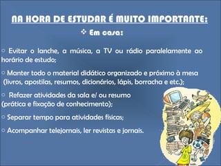 NA HORA DE ESTUDAR É MUITO IMPORTANTE: Em casa: Evitar o lanche, a música, a TV ou rádio paralelamente ao horário de estudo;  Manter todo o material didático organizado e próximo à mesa (livros, apostilas, resumos, dicionários, lápis, borracha e etc.); Refazer atividades da sala e/ ou resumo (prática e fixação de conhecimento); Separar tempo para atividades físicas; Acompanhar telejornais, ler revistas e jornais. 