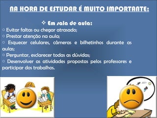NA HORA DE ESTUDAR É MUITO IMPORTANTE: Em sala de aula: Evitar faltas ou chegar atrasado; Prestar atenção na aula; Esquecer celulares, câmeras e bilhetinhos durante as aulas; Perguntar, esclarecer todas as dúvidas; Desenvolver as atividades propostas pelos professores e participar dos trabalhos.  