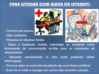 - Comece aos poucos; - Seja constante; - Pesquise em diversas fontes; - Deixe o facebook, twitter, messenger ou qualquer outra ferramenta de comunicação on-line para os momentos de relaxamento;  - Selecione previamente os sites onde pretende colher informações;  - Procure saber se você está estudando de uma fonte confiável; - Evite ler e-mails e navegar em outros sites durante o estudo. PARA ESTUDAR COM AJUDA DA INTERNET: 