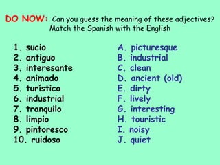 DO NOW: Can you guess the meaning of these adjectives?
           Match the Spanish with the English

  1. sucio                    A. picturesque
  2. antiguo                  B. industrial
  3. interesante              C. clean
  4. animado                  D. ancient (old)
  5. turístico                E. dirty
  6. industrial               F. lively
  7. tranquilo                G. interesting
  8. limpio                   H. touristic
  9. pintoresco               I. noisy
  10. ruidoso                 J. quiet
 