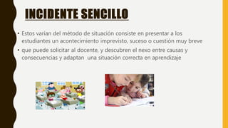 INCIDENTE SENCILLO
• Estos varían del método de situación consiste en presentar a los
estudiantes un acontecimiento imprevisto, suceso o cuestión muy breve
• que puede solicitar al docente, y descubren el nexo entre causas y
consecuencias y adaptan una situación correcta en aprendizaje
 