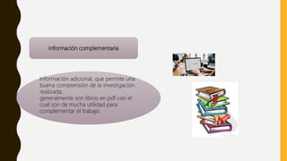 información complementaria
Información adicional, que permite una
buena comprensión de la investigación
realizada,
generalmente son libros en pdf con el
cual son de mucha utilidad para
complementar el trabajo.
 