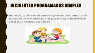 INCIDENTES PROGRAMADOS SIMPLES
• Este método se diferencia del anterior en que se dan varias alternativas de
solución a la situación presentada a los estudiantes los deben seleccionar
una de ellas y fundamentar su decisión
 