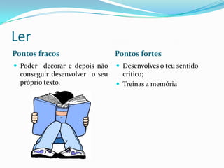 Ler
Pontos fracos                   Pontos fortes
 Poder decorar e depois não     Desenvolves o teu sentido
  conseguir desenvolver o seu     critico;
  próprio texto.                 Treinas a memória
 