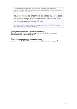 1. Imprima esta página e use-a como roteiro de sua preparação de estudos
   2. Sempre use esta página como lembrete, para que você possa verificar se você está
   utilizando de todos estes recursos.


   Revisão: Antes de encerrar a atividade e passar para
   outro tópico faça mentalmente uma revisão do que
   você compreendeu deste tópico.
   Para comentar este texto ou responder as perguntas clique em RESPONDER e faça os
   seus comentários ou exercícios. Obrigado!



  Não se esqueça de fazer a avaliação deste tópico.
Desta forma você poderá ajudar no aprimoramento deste nosso curso
e com isto ajudar outros colegas!


  Para INDICAR este tópico para algum amigo,
pressione o botão INDICAR e envie este conteúdo para quem desejar




                                                                                         10
 