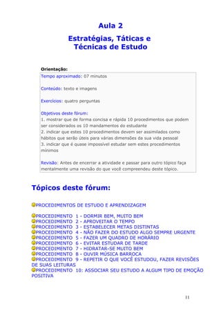 Aula 2
                 Estratégias, Táticas e
                  Técnicas de Estudo


   Orientação:
   Tempo aproximado: 07 minutos


   Conteúdo: texto e imagens


   Exercícios: quatro perguntas


   Objetivos deste fórum:
   1. mostrar que de forma concisa e rápida 10 procedimentos que podem
   ser considerados os 10 mandamentos do estudante
   2. indicar que estes 10 procedimentos devem ser assimilados como
   hábitos que serão úteis para várias dimensões da sua vida pessoal
   3. indicar que é quase impossível estudar sem estes procedimentos
   mínimos


   Revisão: Antes de encerrar a atividade e passar para outro tópico faça
   mentalmente uma revisão do que você compreendeu deste tópico.



Tópicos deste fórum:

 PROCEDIMENTOS DE ESTUDO E APRENDIZAGEM

 PROCEDIMENTO 1 - DORMIR BEM, MUITO BEM
 PROCEDIMENTO 2 - APROVEITAR O TEMPO
 PROCEDIMENTO 3 - ESTABELECER METAS DISTINTAS
 PROCEDIMENTO 4 - NÃO FAZER DO ESTUDO ALGO SEMPRE URGENTE
 PROCEDIMENTO 5 - FAZER UM QUADRO DE HORÁRIO
 PROCEDIMENTO 6 - EVITAR ESTUDAR DE TARDE
 PROCEDIMENTO 7 - HIDRATAR-SE MUITO BEM
 PROCEDIMENTO 8 - OUVIR MÚSICA BARROCA
 PROCEDIMENTO 9 - REPETIR O QUE VOCÊ ESTUDOU, FAZER REVISÕES
DE SUAS LEITURAS
 PROCEDIMENTO 10: ASSOCIAR SEU ESTUDO A ALGUM TIPO DE EMOÇÃO
POSITIVA



                                                                        11
 