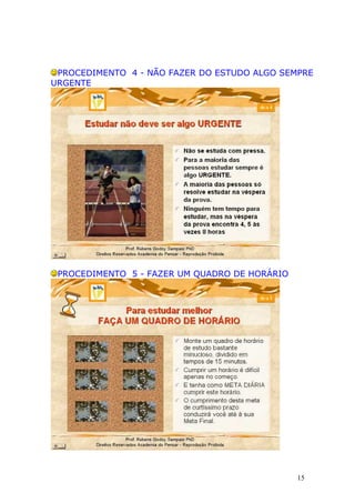 PROCEDIMENTO 4 - NÃO FAZER DO ESTUDO ALGO SEMPRE
URGENTE




 PROCEDIMENTO 5 - FAZER UM QUADRO DE HORÁRIO




                                               15
 
