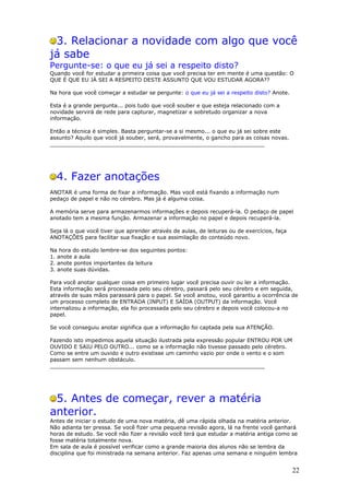 3. Relacionar a novidade com algo que você
já sabe
Pergunte-se: o que eu já sei a respeito disto?
Quando você for estudar a primeira coisa que você precisa ter em mente é uma questão: O
QUE É QUE EU JÁ SEI A RESPEITO DESTE ASSUNTO QUE VOU ESTUDAR AGORA??

Na hora que você começar a estudar se pergunte: o que eu já sei a respeito disto? Anote.

Esta é a grande pergunta... pois tudo que você souber e que esteja relacionado com a
novidade servirá de rede para capturar, magnetizar e sobretudo organizar a nova
informação.

Então a técnica é simples. Basta perguntar-se a si mesmo... o que eu já sei sobre este
assunto? Aquilo que você já souber, será, provavelmente, o gancho para as coisas novas.
________________________________________________________________




  4. Fazer anotações
ANOTAR é uma forma de fixar a informação. Mas você está fixando a informação num
pedaço de papel e não no cérebro. Mas já é alguma coisa.

A memória serve para armazenarmos informações e depois recuperá-la. O pedaço de papel
anotado tem a mesma função. Armazenar a informação no papel e depois recuperá-la.

Seja lá o que você tiver que aprender através de aulas, de leituras ou de exercícios, faça
ANOTAÇÕES para facilitar sua fixação e sua assimilação do conteúdo novo.

Na hora do estudo lembre-se dos seguintes pontos:
1. anote a aula
2. anote pontos importantes da leitura
3. anote suas dúvidas.

Para você anotar qualquer coisa em primeiro lugar você precisa ouvir ou ler a informação.
Esta informação será processada pelo seu cérebro, passará pelo seu cérebro e em seguida,
através de suas mãos parassará para o papel. Se você anotou, você garantiu a ocorrência de
um processo completo de ENTRADA (INPUT) E SAÍDA (OUTPUT) da informação. Você
internalizou a informação, ela foi processada pelo seu cérebro e depois você colocou-a no
papel.

Se você conseguiu anotar significa que a informação foi captada pela sua ATENÇÃO.

Fazendo isto impedimos aquela situação ilustrada pela expressão popular ENTROU POR UM
OUVIDO E SAIU PELO OUTRO... como se a informação não tivesse passado pelo cérebro.
Como se entre um ouvido e outro existisse um caminho vazio por onde o vento e o som
passam sem nenhum obstáculo.
________________________________________________________________




 5. Antes de começar, rever a matéria
anterior.
Antes de iniciar o estudo de uma nova matéria, dê uma rápida olhada na matéria anterior.
Não adianta ter pressa. Se você fizer uma pequena revisão agora, lá na frente você ganhará
horas de estudo. Se você não fizer a revisão você terá que estudar a matéria antiga como se
fosse matéria totalmente nova.
Em sala de aula é possível verificar como a grande maioria dos alunos não se lembra da
disciplina que foi ministrada na semana anterior. Faz apenas uma semana e ninguém lembra


                                                                                             22
 