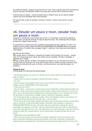 da matéria ensinada. Imagine só quando der um mês. Toda a matéria que já foi ensinada em
sala de aula será considerada matéria nova pelo aluno que já não se lembra de nada.

A técnica aqui é simples... antes de passar para a matéria nova, dê um abreve olhada
naquilo que já foi estudado sobre esta disciplina.

Em sala de aula, antes do professor começar a ensinar, reveja o que ele deu na aula
anterior.
________________________________________________________________




 6. Estudar um pouco e rever, estudar mais
um pouco e rever.
Imagine se você ficasse uma semana sem comer. E no domingo à noite você resolvesse
comer toda a comida da semana em apenas algumas horas. Seu estômago não consegue
armazenar e digerir tanta comida.

É exatamente a mesma coisa com o cérebro. Muita gente fica sem estudar um mês. E na
véspera da prova tenta enfiar UM MÊS DE INFORMAÇÕES NO CÉREBRO dentro de apenas
algumas horas. O cérebro não consegue “digerir”, assimilar, fixar toda esta enxurrada de
informações.

As técnicas são simples:
  A revisão diária e imediata é o segredo do milagre! Você estudou 50 minutos... estude
mais 10 minutos para rever aquilo que acabou de ser estudado. Revisão é repetição. E
repetição gera fixação.
  Faça revisões diárias, mensais e semestrais da matéria. Em 10 minutos você revisa 2
horas de aula ou de leitura. Em uma manhã você revisa a matéria de toda a semana. Faça
revisões nos intervalos de aula, no ônibus, nas filas de banco, nas salas de espera, no
banheiro...

Estudo de caso:
A Associação e as técnicas de memorização


- Olá Professor Rubens. Eu comprei um destes livros de Leitura Dinâmica e Memorização. Isto
pode me ajudar?
- Alcides, este livro não vai atrapalhar. Mas eles não fazem milagres.
- Por quê?
- Estes cursos de memorização ensinam que um dos melhores instrumentos para memorizar
qualquer coisa é a ASSOCIAÇÃO. E eles estão certos.
- Então tudo bem, não é?
- Mais ou menos... E digo mais ou menos porque você vai aprender a associar palavras soltas com
números e letras. Estes cursos ensinam a decorar datas, nomes, listas de palavras. E como eu já
disse o que você precisa fazer é ASSOCIAR um conteúdo já sabido com um conteúdo que precisa
ser aprendido. O conhecimento é relação. Pensar e raciocinar é estabelecer relações.
- Em minha sala de aula, o sujeito que vendeu o livro e que também vendia o curso decorou 30
palavras de trás para frente, de frente para trás... e fez um show.
- Estas técnicas de memorização são boas para algum tipo de concurso de memória ou para algum
show de memória. E certamente podem ajudar o estudante. Mas a questão é a seguinte: a
APRENDIZAGEM EFETIVA não tem como base o tipo de procedimento sugerido por eles de
associação entre palavras e números. Tudo que você aprende sobre Leis, Direito, Jurisprudência
deve estar relacionado entre si, com a sua experiência e com seus interesses; e não com números
e palavras soltas sem conexão alguma. De que adianta saber 30 palavras soltas de trás para
frente?
- Então estes cursos não adiantam nada?
- Não foi isto que eu disse. Se você tiver que estudar matemática, como é que você vai usar
aquilo. Estudando matemática você precisa entender as fórmulas, interpretar os problemas e
resolver exercícios repetidamente. Pode até ser que estas técncias ajudem decorar uma ou outra

                                                                                                 23
 