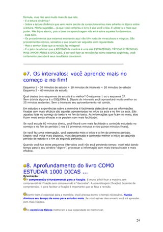 fórmula, mas não será muito mais do que isto.
- E a leitura dinâmica?
- Sobre a leitura dinâmica que vem neste pacote de cursos falaremos mais adiante no tópico sobre
a leitura. Minha sugestão... já que você comprou o livro é que você o leia. E utilize-o o mais que
puder. Mas fique atento, pois a base da aprendizagem não está sobre aqueles fundamentos.
- Está bem.
- Os procedimentos que estamos ensinando aqui não têm nada de miraculosos e mágicos. São
procedimentos óbvios, sensatos e que devem ser seguidos com regularidade.
- Mas o senhor disse que a revisão faz milagres!
- É o jeito de afirmar que a REVISÃO da matéria é uma das ESTRATÉGIAS, TÁTICAS E TÉCNICAS
MAIS IMPORTANTES E EFICAZES. E se você fizer as revisões tal como estamos sugerindo, você
certamente perceberá seus resultados crescerem.

________________________________________________________________



 7. Os intervalos: você aprende mais no
começo e no fim!
Esquema 1 - 30 minutos de estudo + 10 minutos de intervalo + 20 minutos de estudo
Esquema 2 – 60 minutos de estudo.

Qual destes dois esquemas de estudo é o melhor? O esquema 1 ou o esquema 2?
Sem dúvida alguma é o ESQUEMA 1. Depois do intervalo você aproveitará muito melhor os
20 minutos restantes. Sem o intervalo seu aproveitamento vai caindo.

Em estudos e experiências sobre a memória é facilmente detectável que as informações
fixadas com mais eficácia são aquelas apresentadas no início da aula e no fim da aula. São
aquelas lidas no começo do texto e no fim do texto. As informações que ficam no meio, elas
ficam meio embaralhadas e se perdem com mais facilidade.

Se você estuda 60 minutos direto, você fixará com mais facilidade o conteúdo estudado no
começo e no fim do período ( nos 15 primeiros minutos e nos quinze minutos finais).

Se você faz uma interrupção, você aproveita mais o início e o fim do primeiro período.
Depois você volta mais disposto, mais descansado e aproveita melhor o início do segundo
período de estudo e o fim do segundo perídodo.

Quando você faz estes pequenos intervalos você não está perdendo tempo. você está dando
tempo para o seu cérebro “digerir”, processar a informação com mais tranquilidade e mais
eficácia.
________________________________________________________________




 8. Aprofundamento do livro COMO
ESTUDAR 1000 DICAS ...
Orientação:
  A compreensão é fundamental para a fixação. É muito difícil fixar a matéria sem
compreendê-la. Fixação sem compreensão é “decoreba”. A aprendizagem (fixação) depende da
compreensão. E para facilitar a fixação é importante que se faça a revisão.


  Dormir bem é essencial para a memória. Você precisa dormir o tempo necessário. Nunca
diminua seu tempo de sono para estudar mais. Se você estiver descansado você irá aprender
com mais rapidez.


  Os exercícios físicos melhoram a sua capacidade de memorizar.



                                                                                                     24
 