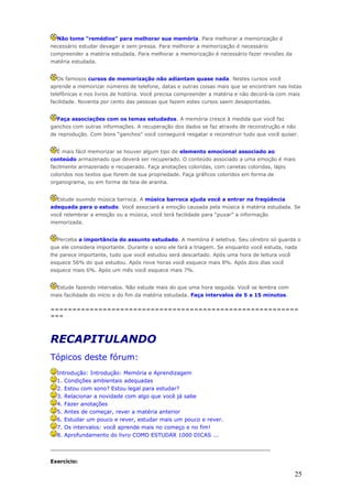Não tome “remédios” para melhorar sua memória. Para melhorar a memorização é
necessário estudar devagar e sem pressa. Para melhorar a memorização é necessário
compreender a matéria estudada. Para melhorar a memorização é necessário fazer revisões da
matéria estudada.


  Os famosos cursos de memorização não adiantam quase nada. Nestes cursos você
aprende a memorizar números de telefone, datas e outras coisas mais que se encontram nas listas
telefônicas e nos livros de história. Você precisa compreender a matéria e não decorá-la com mais
facilidade. Noventa por cento das pessoas que fazem estes cursos saem desapontadas.


  Faça associações com os temas estudados. A memória cresce à medida que você faz
ganchos com outras informações. A recuperação dos dados se faz através de reconstrução e não
de reprodução. Com bons “ganchos” você conseguirá resgatar e reconstruir tudo que você quiser.


  É mais fácil memorizar se houver algum tipo de elemento emocional associado ao
conteúdo armazenado que deverá ser recuperado. O conteúdo associado a uma emoção é mais
facilmente armazenado e recuperado. Faça anotações coloridas, com canetas coloridas, lápis
coloridos nos textos que forem de sua propriedade. Faça gráficos coloridos em forma de
organograma, ou em forma de teia de aranha.


  Estude ouvindo música barroca. A música barroca ajuda você a entrar na freqüência
adequada para o estudo. Você associará a emoção causada pela música à matéria estudada. Se
você relembrar a emoção ou a música, você terá facilidade para “puxar” a informação
memorizada.


  Perceba a importância do assunto estudado. A memória é seletiva. Seu cérebro só guarda o
que ele considera importante. Durante o sono ele fará a triagem. Se enquanto você estuda, nada
lhe parece importante, tudo que você estudou será descartado. Após uma hora de leitura você
esquece 56% do que estudou. Após nove horas você esquece mais 8%. Após dois dias você
esquece mais 6%. Após um mês você esquece mais 7%.


  Estude fazendo intervalos. Não estude mais do que uma hora seguida. Você se lembra com
mais facilidade do início e do fim da matéria estudada. Faça intervalos de 5 a 15 minutos.

=========================================================
===



RECAPITULANDO
Tópicos deste fórum:
  Introdução: Introdução: Memória e Aprendizagem
  1. Condições ambientais adequadas
  2. Estou com sono? Estou legal para estudar?
  3. Relacionar a novidade com algo que você já sabe
  4. Fazer anotações
  5. Antes de começar, rever a matéria anterior
  6. Estudar um pouco e rever, estudar mais um pouco e rever.
  7. Os intervalos: você aprende mais no começo e no fim!
  8. Aprofundamento do livro COMO ESTUDAR 1000 DICAS ...

_________________________________________________________________

Exercício:

                                                                                               25
 