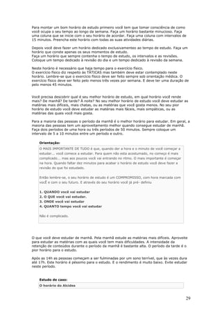 Para montar um bom horário de estudo primeiro você tem que tomar consciência de como
você ocupa o seu tempo ao longo da semana. Faça um horário bastante minucioso. Faça
uma coluna que se inicie com o seu horário de acordar. Faça uma coluna com intervalos de
15 minutos. Preencha este horário com todas as suas atividades diárias.

Depois você deve fazer um horário dedicado exclusivamenteo ao tempo de estudo. Faça um
horário que conste apenas os seus momentos de estudo.
Faça um horário que sempre contenha o tempo de estudo, os intervalos e as revisões.
Coloque um tempo dedicado à revisão do dia e um tempo dedicado à revisão da semana.

Neste horário é necessário que haja tempo para o exercício físico.
O exercício físico diz respeito às TÁTICAS mas também deve estar contemplado neste
horário. Lembre-se que o exercício físico deve ser feito sempre sob orientação médica. O
exercício físico deve ser feito pelo menos três vezes por semana. E deve ter uma duração de
pelo menos 45 minutos.


Você precisa descobrir qual é seu melhor horário de estudo, em qual horário você rende
mais? De manhã? De tarde? À noite? No seu melhor horário de estudo você deve estudar as
matérias mais difíceis, mais chatas, ou as matérias que você gosta menos. No seu pior
horário de estudo você deve estudar as matérias mais fáceis, mais simpáticas, ou as
matérias das quais você mais gosta.

Para a maioria das pessoas o período da manhã é o melhor horário para estudar. Em geral, a
maioria das pessoas tem um aproveitamento melhor quando consegue estudar de manhã.
Faça dois períodos de uma hora ou três períodos de 50 minutos. Sempre coloque um
intervalo de 5 a 10 minutos entre um período e outro.

    Orientação:
    O MAIS IMPORTANTE DE TUDO é que, quando der a hora e o minuto de você começar a
    estudar... você comece a estudar. Para quem não esta acostumado, no começo é mais
    complicado... mas aos poucos você vai entrando no ritmo. O mais importante é começar
    na hora. Quando faltar dez minutos para acabar o horário de estudo você deve fazer a
    revisão do que foi estudado.


    Então lembre-se, o seu horário de estudo é um COMPROMISSO, com hora marcada com
    vocÊ e com o seu futuro. E através do seu horário você já pré- definiu


    1. QUANDO você vai estudar
    2. O QUE você vai estudar.
    3. ONDE você vai estudar
    4. QUANTO tempo você vai estudar


    Não é complicado.




O que você deve estudar de manhã. Pela manhã estude as matérias mais difíceis. Aproveite
para estudar as matérias com as quais você tem mais dificuldades. A intensidade da
retenção de conteúdos durante o período da manhã é bastante alta. O período da tarde é o
pior horário para o estudo.

Após as 14h as pessoas começam a ser fulminadas por um sono terrível, que às vezes dura
até 17h. Este horário é péssimo para o estudo. E o rendimento é muito baixo. Evite estudar
neste período.


    Estudo de caso:
    O horário do Alcides



                                                                                           29
 