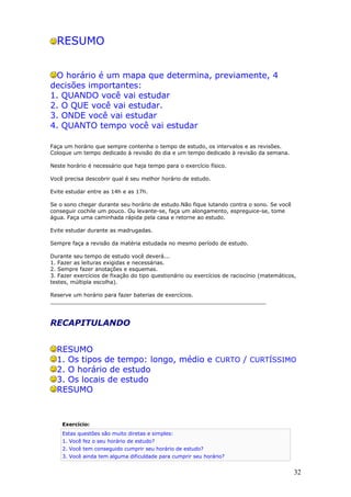 RESUMO


 O horário é um mapa que determina, previamente, 4
decisões importantes:
1. QUANDO você vai estudar
2. O QUE você vai estudar.
3. ONDE você vai estudar
4. QUANTO tempo você vai estudar

Faça um horário que sempre contenha o tempo de estudo, os intervalos e as revisões.
Coloque um tempo dedicado à revisão do dia e um tempo dedicado à revisão da semana.

Neste horário é necessário que haja tempo para o exercício físico.

Você precisa descobrir qual é seu melhor horário de estudo.

Evite estudar entre as 14h e as 17h.

Se o sono chegar durante seu horário de estudo.Não fique lutando contra o sono. Se você
conseguir cochile um pouco. Ou levante-se, faça um alongamento, espreguice-se, tome
água. Faça uma caminhada rápida pela casa e retorne ao estudo.

Evite estudar durante as madrugadas.

Sempre faça a revisão da matéria estudada no mesmo período de estudo.

Durante seu tempo de estudo você deverá...
1. Fazer as leituras exigidas e necessárias.
2. Sempre fazer anotações e esquemas.
3. Fazer exercícios de fixação do tipo questionário ou exercícios de raciocínio (matemáticos,
testes, múltipla escolha).

Reserve um horário para fazer baterias de exercícios.
________________________________________________________________



RECAPITULANDO


  RESUMO
  1. Os tipos de tempo: longo, médio e CURTO / CURTÍSSIMO
  2. O horário de estudo
  3. Os locais de estudo
  RESUMO



    Exercício:
    Estas questões são muito diretas e simples:
    1. Você fez o seu horário de estudo?
    2. Você tem conseguido cumprir seu horário de estudo?
    3. Você ainda tem alguma dificuldade para cumprir seu horário?


                                                                                            32
 