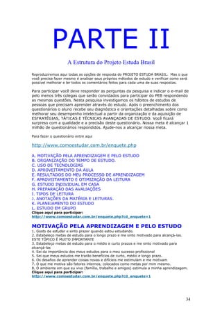 PARTE II
                     A Estrutura do Projeto Estuda Brasil
Reproduziremos aqui todas as opções de resposta do PROJETO ESTUDA BRASIL. Mas o que
você precisa fazer mesmo é analisar seus próprios métodos de estudo e verificar como será
possível melhorar e ler todos os comentários feitos para cada uma de suas respostas.

Para participar você deve responder as perguntas da pesquisa e indicar o e-mail de
pelo menos três colegas que serão convidados para participar do PEB respondendo
as mesmas questões. Nesta pesquisa investigamos os hábitos de estudos de
pessoas que precisam aprender através do estudo. Após o preenchimento dos
questionários o aluno recebe seu diagnóstico e orientações detalhadas sobre como
melhorar seu desempenho intelectual a partir da organização e da aquisição de
ESTRATÉGIAS, TÁTICAS E TÉCNICAS AVANÇADAS DE ESTUDO. Você ficará
surpreso com a qualidade e a precisão deste questionário. Nossa meta é alcançar 1
milhão de questionários respondidos. Ajude-nos a alcançar nossa meta.

Para fazer o questionário entre aqui

http://www.comoestudar.com.br/enquete.php

A. MOTIVAÇÃO PELA APRENDIZAGEM E PELO ESTUDO
B. ORGANIZAÇÃO DO TEMPO DE ESTUDO.
C. USO DE TECNOLOGIAS
D. APROVEITAMENTO DA AULA
E. RESULTADOS DO MEU PROCESSO DE APRENDIZAGEM
F. APROVEITAMENTO E OTIMIZAÇÃO DA LEITURA
G. ESTUDO INDIVIDUAL EM CASA
H. PREPARAÇÃO DAS AVALIAÇÕES
I. TIPOS DE LEITURA
J. ANOTAÇÕES DA MATÉRIA E LEITURAS.
K. PLANEJAMENTO DO ESTUDO
L. ESTUDO EM GRUPO
Clique aqui para participar:
http://www.comoestudar.com.br/enquete.php?cd_enquete=1


MOTIVAÇÃO PELA APRENDIZAGEM E PELO ESTUDO
1. Gosto de estudar e sinto prazer quando estou estudando.
2. Estabeleço metas de estudo para o longo prazo e me sinto motivado para alcançá-las.
ESTE TÓPICO É MUITO IMPORTANTE
3. Estabeleço metas de estudo para o médio e curto prazos e me sinto motivado para
alcançá-las
4. Sei da importância dos meus estudos para o meu sucesso profissional
5. Sei que meus estudos me trarão benefícios de curto, médio e longo prazo.
6. Os desafios de aprender coisas novas e difícieis me estimulam e me motivam
7. O que me motiva são fatores internos, colocados como metas por mim mesmo.
8. O ambiente em que eu vivo (família, trabalho e amigos) estimula a minha aprendizagem.
Clique aqui para participar:
http://www.comoestudar.com.br/enquete.php?cd_enquete=1




                                                                                        34
 