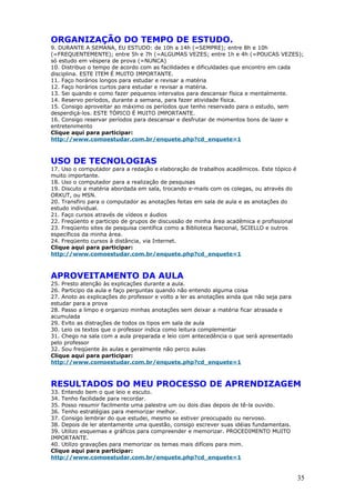ORGANIZAÇÃO DO TEMPO DE ESTUDO.
9. DURANTE A SEMANA, EU ESTUDO: de 10h a 14h (=SEMPRE); entre 8h e 10h
(=FREQUENTEMENTE); entre 5h e 7h (=ALGUMAS VEZES; entre 1h e 4h (=POUCAS VEZES);
só estudo em véspera de prova (=NUNCA)
10. Distribuo o tempo de acordo com as facilidades e dificuldades que encontro em cada
disciplina. ESTE ITEM É MUITO IMPORTANTE.
11. Faço horários longos para estudar e revisar a matéria
12. Faço horários curtos para estudar e revisar a matéria.
13. Sei quando e como fazer pequenos intervalos para descansar física e mentalmente.
14. Reservo períodos, durante a semana, para fazer atividade física.
15. Consigo aproveitar ao máximo os períodos que tenho reservado para o estudo, sem
desperdiçá-los. ESTE TÓPICO É MUITO IMPORTANTE.
16. Consigo reservar períodos para descansar e desfrutar de momentos bons de lazer e
entretenimento
Clique aqui para participar:
http://www.comoestudar.com.br/enquete.php?cd_enquete=1



USO DE TECNOLOGIAS
17. Uso o computador para a redação e elaboração de trabalhos acadêmicos. Este tópico é
muito importante.
18. Uso o computador para a realização de pesquisas
19. Discuto a matéria abordada em sala, trocando e-mails com os colegas, ou através do
ORKUT, ou MSN.
20. Transfiro para o computador as anotações feitas em sala de aula e as anotações do
estudo individual.
21. Faço cursos através de vídeos e áudios
22. Freqüento e participo de grupos de discussão de minha área acadêmica e profissional
23. Freqüento sites de pesquisa científica como a Biblioteca Nacional, SCIELLO e outros
específicos da minha área.
24. Freqüento cursos à distância, via Internet.
Clique aqui para participar:
http://www.comoestudar.com.br/enquete.php?cd_enquete=1



APROVEITAMENTO DA AULA
25. Presto atenção às explicações durante a aula.
26. Participo da aula e faço perguntas quando não entendo alguma coisa
27. Anoto as explicações do professor e volto a ler as anotações ainda que não seja para
estudar para a prova
28. Passo a limpo e organizo minhas anotações sem deixar a matéria ficar atrasada e
acumulada
29. Evito as distrações de todos os tipos em sala de aula
30. Leio os textos que o professor indica como leitura complementar
31. Chego na sala com a aula preparada e leio com antecedência o que será apresentado
pelo professor
32. Sou freqüente às aulas e geralmente não perco aulas
Clique aqui para participar:
http://www.comoestudar.com.br/enquete.php?cd_enquete=1



RESULTADOS DO MEU PROCESSO DE APRENDIZAGEM
33. Entendo bem o que leio e escuto.
34. Tenho facilidade para recordar.
35. Posso resumir facilmente uma palestra um ou dois dias depois de tê-la ouvido.
36. Tenho estratégias para memorizar melhor.
37. Consigo lembrar do que estudei, mesmo se estiver preocupado ou nervoso.
38. Depois de ler atentamente uma questão, consigo escrever suas idéias fundamentais.
39. Utilizo esquemas e gráficos para compreender e memorizar. PROCEDIMENTO MUITO
IMPORTANTE.
40. Utilizo gravações para memorizar os temas mais difíceis para mim.
Clique aqui para participar:
http://www.comoestudar.com.br/enquete.php?cd_enquete=1


                                                                                           35
 