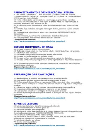 APROVEITAMENTO E OTIMIZAÇÃO DA LEITURA
41. Nos últimos 12 meses eu li ... mais de 20 livros (=SEMPRE); entre 8 e 20 livros
(=FREQUENTEMENTE); entre 4 e 7 livros (=ALGUMAS VEZES); entre 1 e 3 livros (=POUCAS
VEZES); nenhum livro (=NUNCA)
42. Tenho o hábito de ler a orelha do livro, a contracapa, a apresentação e o índice
43. Consigo ter uma visão geral do livro depois de olhar o índice, ver a apresentação, a
conclusão, a orelha do livro, a contracapa, etc
44. Se não compreendo algo depois de várias tentativas destaco-o para perguntar mais
tarde.
45. Sublinho, faço anotações, indicações na margem do livro, desenhos e utilizo símbolos
quando leio
46. Tento relacionar o conteúdo da leitura com o que já sei. PROCEDIMENTO MUITO
IMPORTANTE
47. Faço um roteiro, ou um resumo, ou tomo notas de cada texto que leio
48. Faço perguntas a mim mesmo a respeito do que li e estudei
Clique aqui para participar:
http://www.comoestudar.com.br/enquete.php?cd_enquete=1



ESTUDO INDIVIDUAL EM CASA
49.   Em casa, eu estudo SEMPRE no mesmo lugar
50.   O cômodo em que estudo (ou meu local de estudo) é confortável, limpo e organizado.
51.   Estudo num local silencioso.
52.   Em casa eu consigo estipular um horário mínimo para estudar.
53.   Em casa, eu consigo estudar por períodos longos
54.   Em casa, tenho o material necessário para estudar a maioria das disciplinas
55.   Em casa, tenho um lugar para guardar de forma organizada todo meu material de estudo

56. As pessoas que moram comigo respeitam meu tempo de estudo e não me incomodam
enquanto estou estudando.
Clique aqui para participar:
http://www.comoestudar.com.br/enquete.php?cd_enquete=1



PREPARAÇÃO DAS AVALIAÇÕES
57. Mantenho todas as matérias em dia desde o início do período escolar.
58. Faço revisões diárias e semanais da matéria dada em sala de aula.
59. Verifico, através de exercícios, se o que estudei foi bem aprendido e bem memorizado.
60. Reviso minhas anotações de sala de aula, tentando simular as perguntas de uma possível
avaliação.
61. Preparo-me para as avaliações com pelo menos duas semanas de antecedência.
62. Para estudar utilizo as anotações que eu mesmo fiz em sala de aula.
63. Faço resumos, esquemas ou anotações da leitura que será avaliada
64. Durante a preparação das avaliações e durante as avaliações me sinto seguro, tranquilo
e confiante
Clique aqui para participar:
http://www.comoestudar.com.br/enquete.php?cd_enquete=1



TIPOS DE LEITURA
65. Leio jornais diariamente (jornal impresso ou pela internet).
66. Leio revistas semanais de notícias gerais etc
67. Leio livros indicados pelos professores
68. Leio livros de minha área acadêmica, e de minhas áreas de interesse independentemente
da indicação dos professores. PROCEDIMENTO MUITO IMPORTANTE.
69. Leio artigos científicos de minha área de formação
70. Leio livros de literatura clássica: poesia, romance, história, arte, etc e de áreas
diferentes das minhas áreas de interesse e de formação
71. Leio livros indicados por colegas
72. Consigo ler em outro idioma
Clique aqui para participar:
http://www.comoestudar.com.br/enquete.php?cd_enquete=1

                                                                                       36
 