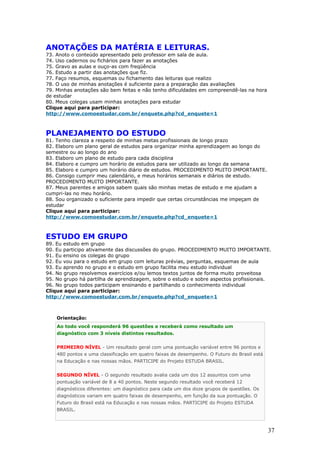 ANOTAÇÕES DA MATÉRIA E LEITURAS.
73. Anoto o conteúdo apresentado pelo professor em sala de aula.
74. Uso cadernos ou fichários para fazer as anotações
75. Gravo as aulas e ouço-as com freqüência
76. Estudo a partir das anotações que fiz.
77. Faço resumos, esquemas ou fichamento das leituras que realizo
78. O uso de minhas anotações é suficiente para a preparação das avaliações
79. Minhas anotações são bem feitas e não tenho dificuldades em compreendê-las na hora
de estudar
80. Meus colegas usam minhas anotações para estudar
Clique aqui para participar:
http://www.comoestudar.com.br/enquete.php?cd_enquete=1



PLANEJAMENTO DO ESTUDO
81. Tenho clareza a respeito de minhas metas profissionais de longo prazo
82. Elaboro um plano geral de estudos para organizar minha aprendizagem ao longo do
semestre ou ao longo do ano
83. Elaboro um plano de estudo para cada disciplina
84. Elaboro e cumpro um horário de estudos para ser utilizado ao longo da semana
85. Elaboro e cumpro um horário diário de estudos. PROCEDIMENTO MUITO IMPORTANTE.
86. Consigo cumprir meu calendário, e meus horários semanais e diários de estudo.
PROCEDIMENTO MUITO IMPORTANTE.
87. Meus parentes e amigos sabem quais são minhas metas de estudo e me ajudam a
cumpri-las no meu horário.
88. Sou organizado o suficiente para impedir que certas circunstâncias me impeçam de
estudar
Clique aqui para participar:
http://www.comoestudar.com.br/enquete.php?cd_enquete=1



ESTUDO EM GRUPO
89. Eu estudo em grupo
90. Eu participo ativamente das discussões do grupo. PROCEDIMENTO MUITO IMPORTANTE.
91. Eu ensino os colegas do grupo
92. Eu vou para o estudo em grupo com leituras prévias, perguntas, esquemas de aula
93. Eu aprendo no grupo e o estudo em grupo facilita meu estudo individual
94. No grupo resolvemos exercícios e/ou lemos textos juntos de forma muito proveitosa
95. No grupo há partilha de aprendizagem, sobre o estudo e sobre aspectos profissionais.
96. No grupo todos participam ensinando e partilhando o conhecimento individual
Clique aqui para participar:
http://www.comoestudar.com.br/enquete.php?cd_enquete=1



    Orientação:
    Ao todo você responderá 96 questões e receberá como resultado um
    diagnóstico com 3 níveis distintos resultados.


    PRIMEIRO NÍVEL - Um resultado geral com uma pontuação variável entre 96 pontos e
    480 pontos e uma classificação em quatro faixas de desempenho. O Futuro do Brasil está
    na Educação e nas nossas mãos. PARTICIPE do Projeto ESTUDA BRASIL.


    SEGUNDO NÍVEL - O segundo resultado avalia cada um dos 12 assuntos com uma
    pontuação variável de 8 a 40 pontos. Neste segundo resultado você receberá 12
    diagnósticos diferentes: um diagnóstico para cada um dos doze grupos de questões. Os
    diagnósticos variam em quatro faixas de desempenho, em função da sua pontuação. O
    Futuro do Brasil está na Educação e nas nossas mãos. PARTICIPE do Projeto ESTUDA
    BRASIL.



                                                                                             37
 