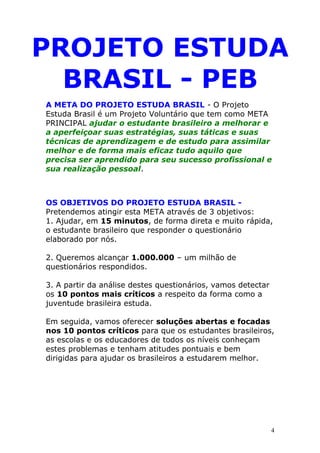 PROJETO ESTUDA
  BRASIL - PEB
A META DO PROJETO ESTUDA BRASIL - O Projeto
Estuda Brasil é um Projeto Voluntário que tem como META
PRINCIPAL ajudar o estudante brasileiro a melhorar e
a aperfeiçoar suas estratégias, suas táticas e suas
técnicas de aprendizagem e de estudo para assimilar
melhor e de forma mais eficaz tudo aquilo que
precisa ser aprendido para seu sucesso profissional e
sua realização pessoal.



OS OBJETIVOS DO PROJETO ESTUDA BRASIL -
Pretendemos atingir esta META através de 3 objetivos:
1. Ajudar, em 15 minutos, de forma direta e muito rápida,
o estudante brasileiro que responder o questionário
elaborado por nós.

2. Queremos alcançar 1.000.000 – um milhão de
questionários respondidos.

3. A partir da análise destes questionários, vamos detectar
os 10 pontos mais críticos a respeito da forma como a
juventude brasileira estuda.

Em seguida, vamos oferecer soluções abertas e focadas
nos 10 pontos críticos para que os estudantes brasileiros,
as escolas e os educadores de todos os níveis conheçam
estes problemas e tenham atitudes pontuais e bem
dirigidas para ajudar os brasileiros a estudarem melhor.




                                                              4
 