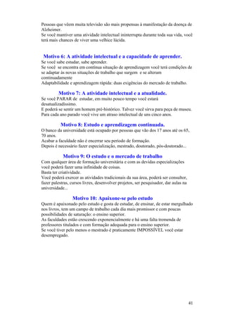 Pessoas que vêem muita televisão são mais propensas à manifestação da doença de
Alzheimer.
Se você mantiver uma atividade intelectual ininterrupta durante toda sua vida, você
terá mais chances de viver uma velhice lúcida.


 Motivo 6: A atividade intelectual e a capacidade de aprender.
Se você sabe estudar, sabe aprender.
Se você se encontra em contínua situação de aprendizagem você terá condições de
se adaptar às novas situações de trabalho que surgem e se alteram
continuadamente
Adaptabilidade e aprendizagem rápida: duas exigências do mercado de trabalho.

         Motivo 7: A atividade intelectual e a atualidade.
Se você PARAR de estudar, em muito pouco tempo você estará
desatualizadíssimo.
E poderá se sentir um homem pré-histórico. Talvez você sirva para peça de museu.
Para cada ano parado você vive um atraso intelectual de uns cinco anos.

          Motivo 8: Estudo e aprendizagem continuada.
O banco da universidade está ocupado por pessoas que vão dos 17 anos até os 65,
70 anos.
Acabar a faculdade não é encerrar seu período de formação.
Depois é necessário fazer especialização, mestrado, doutorado, pós-doutorado...

            Motivo 9: O estudo e o mercado de trabalho
Com qualquer área de formação universitária e com as devidas especializações
você poderá fazer uma infinidade de coisas.
Basta ter criatividade.
Você poderá exercer as atividades tradicionais da sua área, poderá ser consultor,
fazer palestras, cursos livres, desenvolver projetos, ser pesquisador, dar aulas na
universidade...

                 Motivo 10: Apaixone-se pelo estudo
Quem é apaixonado pelo estudo e gosta de estudar, de ensinar, de estar mergulhado
nos livros, tem um campo de trabalho cada dia mais promissor e com poucas
possibilidades de saturação: o ensino superior.
As faculdades estão crescendo exponencialmente e há uma falta tremenda de
professores titulados e com formação adequada para o ensino superior.
Se você tiver pelo menos o mestrado é praticamente IMPOSSÍVEL você estar
desempregado.




                                                                                      41
 