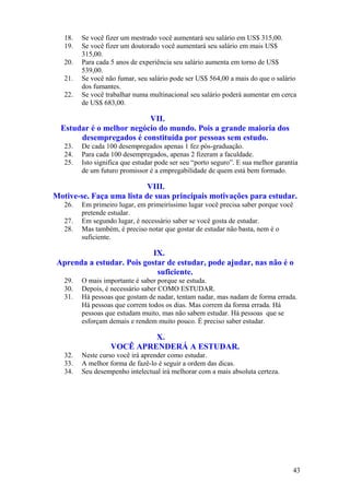 18.   Se você fizer um mestrado você aumentará seu salário em US$ 315,00.
   19.   Se você fizer um doutorado você aumentará seu salário em mais US$
         315,00.
   20.   Para cada 5 anos de experiência seu salário aumenta em torno de US$
         539,00.
   21.   Se você não fumar, seu salário pode ser US$ 564,00 a mais do que o salário
         dos fumantes.
   22.   Se você trabalhar numa multinacional seu salário poderá aumentar em cerca
         de US$ 683,00.

                          VII.
  Estudar é o melhor negócio do mundo. Pois a grande maioria dos
       desempregados é constituída por pessoas sem estudo.
   23.   De cada 100 desempregados apenas 1 fez pós-graduação.
   24.   Para cada 100 desempregados, apenas 2 fizeram a faculdade.
   25.   Isto significa que estudar pode ser seu “porto seguro”. E sua melhor garantia
         de um futuro promissor é a empregabilidade de quem está bem formado.

                           VIII.
Motive-se. Faça uma lista de suas principais motivações para estudar.
   26.   Em primeiro lugar, em primeiríssimo lugar você precisa saber porque você
         pretende estudar.
   27.   Em segundo lugar, é necessário saber se você gosta de estudar.
   28.   Mas também, é preciso notar que gostar de estudar não basta, nem é o
         suficiente.

                            IX.
 Aprenda a estudar. Pois gostar de estudar, pode ajudar, nas não é o
                             suficiente.
   29.   O mais importante é saber porque se estuda.
   30.   Depois, é necessário saber COMO ESTUDAR.
   31.   Há pessoas que gostam de nadar, tentam nadar, mas nadam de forma errada.
         Há pessoas que correm todos os dias. Mas correm da forma errada. Há
         pessoas que estudam muito, mas não sabem estudar. Há pessoas que se
         esforçam demais e rendem muito pouco. É preciso saber estudar.

                            X.
                   VOCÊ APRENDERÁ A ESTUDAR.
   32.   Neste curso você irá aprender como estudar.
   33.   A melhor forma de fazê-lo é seguir a ordem das dicas.
   34.   Seu desempenho intelectual irá melhorar com a mais absoluta certeza.




                                                                                    43
 