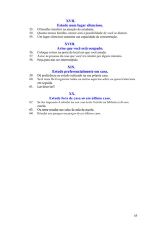 XVII.
                     Estude num lugar silencioso.
53.   O barulho interfere na atenção do estudante.
54.   Quanto menos barulho, menor será a possibilidade de você se distrair.
55.   Um lugar silencioso aumenta sua capacidade de concentração.

                         XVIII.
                     Avise que você está ocupado.
56.   Coloque avisos na porta do local em que você estuda.
57.   Avise as pessoas da casa que você irá estudar por alguns minutos.
58.   Peça para não ser interrompido.

                          XIX.
                 Estude preferencialmente em casa.
59.   Dê preferência ao estudo realizado na sua própria casa.
60.   Será mais fácil organizar todos os outros aspectos sobre os quais trataremos
      em seguida.
61.   Lar doce lar!!

                           XX.
               Estude fora de casa só em último caso.
62.   Se for impossível estudar na sua casa tente fazê-lo na biblioteca da sua
      escola.
63.   Ou tente estudar nas salas de aula da escola.
64.   Estudar em parques ou praças só em último caso.




                                                                                 45
 