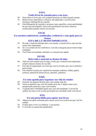 XXVI.
                Tenha livros de consulta para a sua área.
   80.   Nem todos os livros que você comprar precisam ser lidos naquela semana.
   81.   Muitos textos importantes e clássicos são adquiridos e servem como
         literatura e bibliografia de consulta.
   82.   Esta bibliografia de consulta é um pouco mais específica e mais aprofundada
         do que uma enciclopédia. Estes textos geralmente são textos clássicos
         escritos pelos grandes autores de sua área.

                         XXVII.
Use assentos confortáveis, acolchoados, reclináveis e com apoio para os
                                braços.
               ESTA DICA É MUITO IMPORTANTE.
   83.   De todo o material utilizado para o seu estudo, o assento talvez seja uma das
         coisas mais importantes.
   84.   Se o seu estudo não for confortável, você não conseguirá passar muito tempo
         estudando.
   85.   Você ficará incomodado, distraído e se cansará mais rápido.

                         XXVIII.
                Deixe todo o material ao alcance da mão.
   86.   Além de estar reunido num só lugar, é bom que o material mais importante
         sempre esteja ao alcance de sua mão.
   87.   Este tipo de organização vai evitar que você se levante, que você se distraia e
         perca tempo.
   88.   Este material consiste em: material de anotação (cadernos, folhas, papéis,
         canetas), material de leitura (livros, apostilas, cadernos).

                       XXIX.
         Use uma agenda para organizar sua vida de estudos
   89.   Encontre um pequeno horário para você estudar todo dia.
   90.   Anote na agenda o que você irá estudar neste dia. E depois anote (com
         pouquíssimas palavras) o que você estudou.
   91.   A agenda dará visibilidade àquilo que você está estudando. E servirá de
         caderno de notas ou de revisão que poderá ser consultado onde você estiver.

                          XXX.
              Use um porta-bíblia para apoiar seus livros.
   92.   Adquira um apoio inclinado para colocar seus livros na hora em que você for
         estudar.
   93.   O apoio para o livro vai melhorar a sua postura.
   94.   E você não se cansará tão rapidamente.




                                                                                     47
 