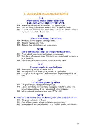 E. DICAS SOBRE O SONO DO ESTUDANTE

                          XLI.
               Quem estuda precisa dormir muito bem.
               ESTA DICA É MUITO IMPORTANTE.
  125. Dormir bem irá melhorar sua memória e sua concentração.
  126. Você não ficará cochilando na frente do livro e não perderá tempo.
  127. Enquanto você dorme ocorre o tratamento e a fixação das informações mais
       importantes assimiladas durante o dia.

                          XLII.
                   Você precisa dormir o necessário.
  128. Oito horas de sono é apenas um tempo médio.
  129. Há quem precise dormir mais.
  130. Há quem fique satisfeito com um pouco menos.

                      XLIII.
       Nunca diminua seu tempo de sono para estudar mais.
  131. A privação do sono causa irritabilidade e agressividade.
  132. Sem dormir adequadamente você diminuirá sua capacidade de memorizar e
       de se concentrar.
  133. A privação de sono causa exaustão e perda do apetite sexual.

                          XLIV.
                   Seu sono precisa ter regularidade.
  134. Durma e acorde sempre no mesmo horário.
  135. A sesta pode ser feita, desde que seja feita com regularidade.
  136. Evite que as saídas e passeios do fim de semana sempre desregulem o seu
       sono.

                          XLV.
                     Durma num quarto agradável.
  137. Seu quarto precisa ser organizado e agradável.
  138. É muito importante que você durma numa cama confortável, afinal você
       passa cerca de um terço da sua vida dormindo sobre uma cama.
  139. A temperatura do quarto deve estar entre 15ºC e 25ºC.

                          XLVI.
Se você for se alimentar antes de dormir, faça uma refeição bem leve.
  140. Não coma muito antes de dormir
  141. Uma refeição pesada e salgada prejudica seu sono noturno.
  142. Antes de dormir tome mais líquidos e evite comidas pesadas e gordurosas.




                                                                                  50
 